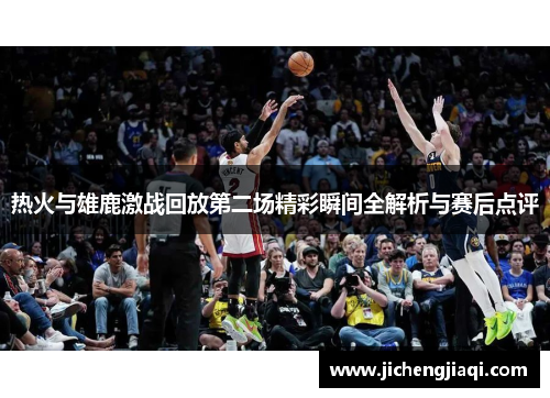 热火与雄鹿激战回放第二场精彩瞬间全解析与赛后点评